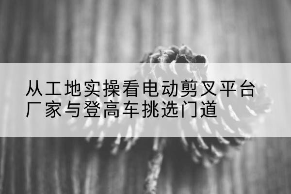 东海电动剪叉升降平台厂家-从工地实操看电动剪叉平台厂家与登高车挑选门道
