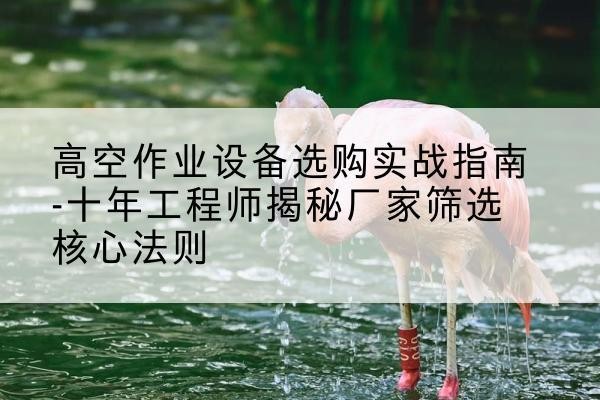东海剪叉式升降机厂家-高空作业设备选购实战指南-十年工程师揭秘厂家筛选核心法则