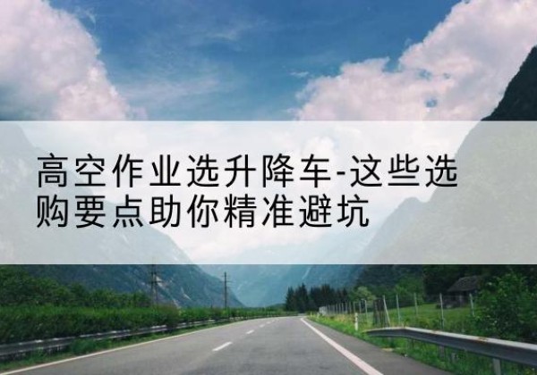 东海升降车厂家-高空作业选升降车-这些选购要点助你*避坑