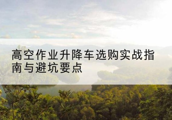 东海升降车怎么选-高空作业升降车选购实战指南与避坑要点