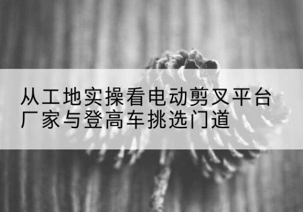 东海电动剪叉升降平台厂家-从工地实操看电动剪叉平台厂家与登高车挑选门道